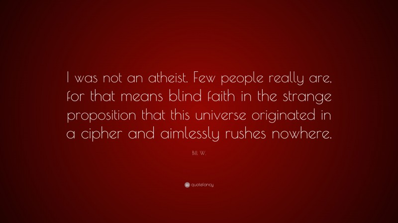 Bill W. Quote: “I was not an atheist. Few people really are, for that means blind faith in the strange proposition that this universe originated in a cipher and aimlessly rushes nowhere.”