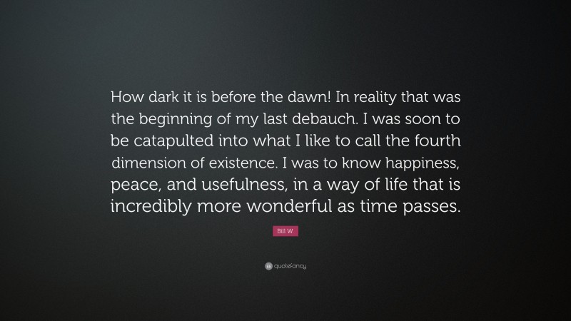 Bill W. Quote: “How dark it is before the dawn! In reality that was the beginning of my last debauch. I was soon to be catapulted into what I like to call the fourth dimension of existence. I was to know happiness, peace, and usefulness, in a way of life that is incredibly more wonderful as time passes.”