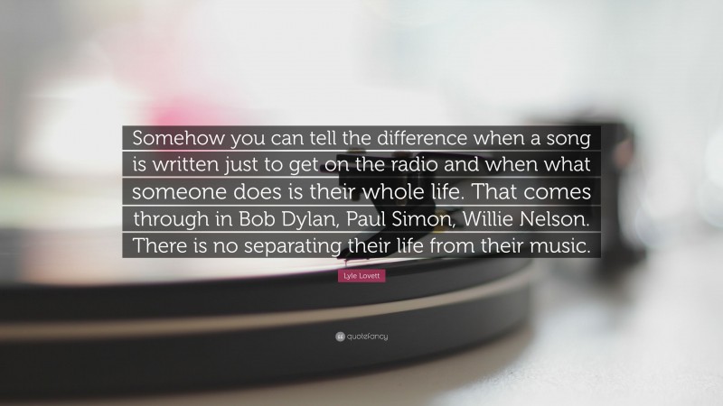 Lyle Lovett Quote: “Somehow you can tell the difference when a song is written just to get on the radio and when what someone does is their whole life. That comes through in Bob Dylan, Paul Simon, Willie Nelson. There is no separating their life from their music.”