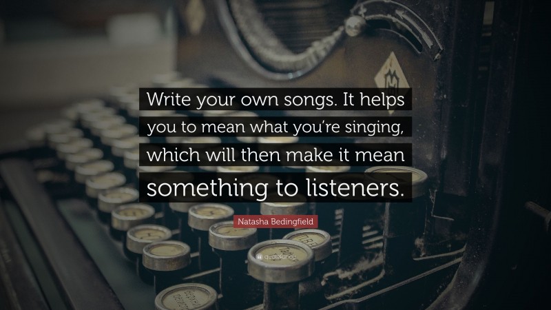 Natasha Bedingfield Quote: “Write your own songs. It helps you to mean what you’re singing, which will then make it mean something to listeners.”