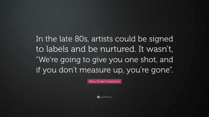 Mary Chapin Carpenter Quote: “In the late 80s, artists could be signed to labels and be nurtured. It wasn’t, “We’re going to give you one shot, and if you don’t measure up, you’re gone”.”
