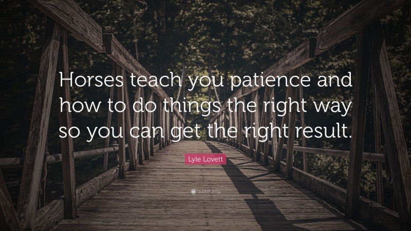 Lyle Lovett Quote: “Horses teach you patience and how to do things the right way so you can get the right result.”