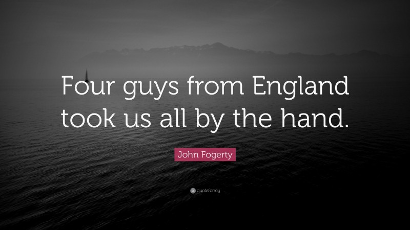 John Fogerty Quote: “Four guys from England took us all by the hand.”