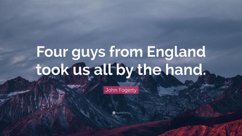 John Fogerty Quote: “Four guys from England took us all by the hand.”