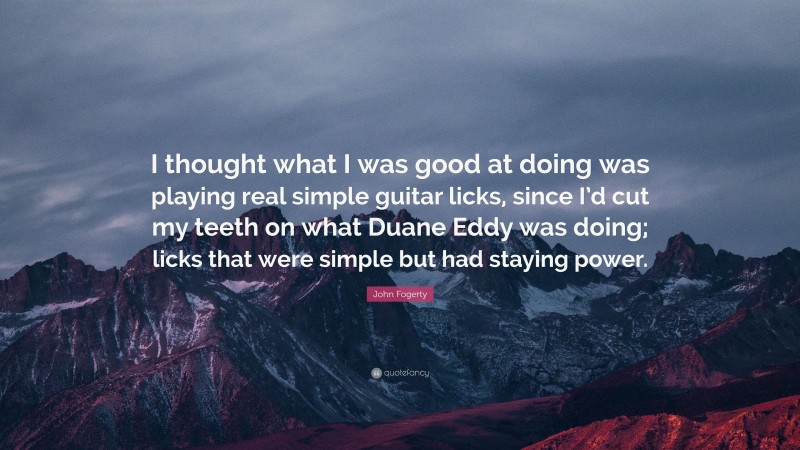 John Fogerty Quote: “I thought what I was good at doing was playing real simple guitar licks, since I’d cut my teeth on what Duane Eddy was doing; licks that were simple but had staying power.”