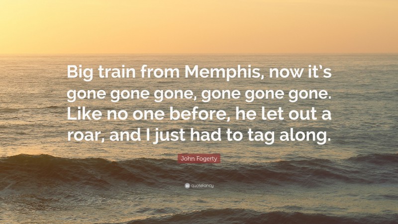 John Fogerty Quote: “Big train from Memphis, now it’s gone gone gone, gone gone gone. Like no one before, he let out a roar, and I just had to tag along.”