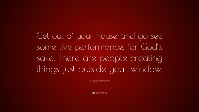 Maria Bamford Quote: “Get out of your house and go see some live performance, for God’s sake. There are people creating things just outside your window.”