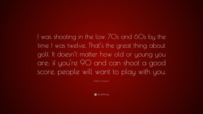 Bubba Watson Quote: “I was shooting in the low 70s and 60s by the time I was twelve. That’s the great thing about golf. It doesn’t matter how old or young you are; if you’re 90 and can shoot a good score, people will want to play with you.”