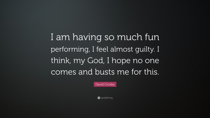 David Crosby Quote: “I am having so much fun performing, I feel almost guilty. I think, my God, I hope no one comes and busts me for this.”
