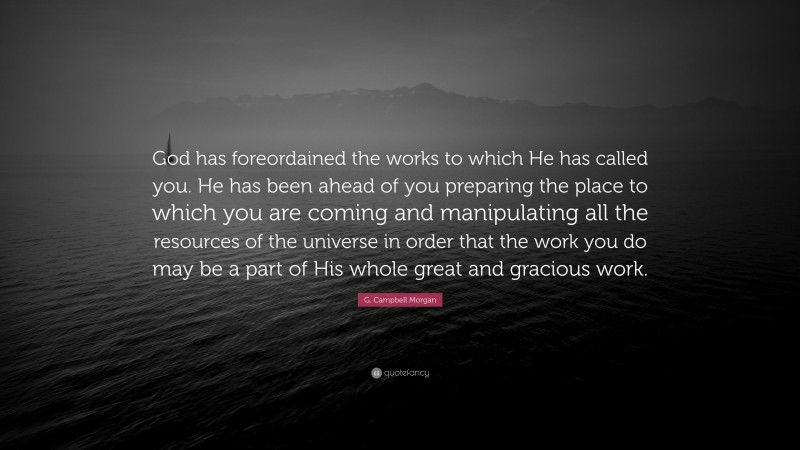 G. Campbell Morgan Quote: “God has foreordained the works to which He has called you. He has been ahead of you preparing the place to which you are coming and manipulating all the resources of the universe in order that the work you do may be a part of His whole great and gracious work.”