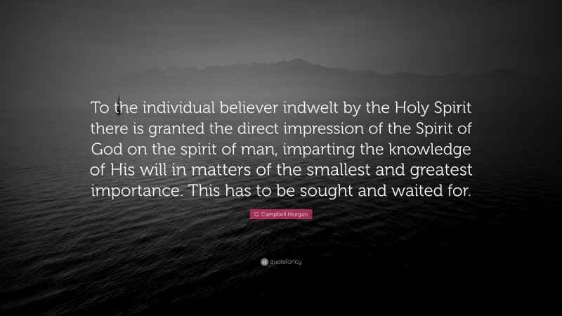 G. Campbell Morgan Quote: “To the individual believer indwelt by the Holy Spirit there is granted the direct impression of the Spirit of God on the spirit of man, imparting the knowledge of His will in matters of the smallest and greatest importance. This has to be sought and waited for.”