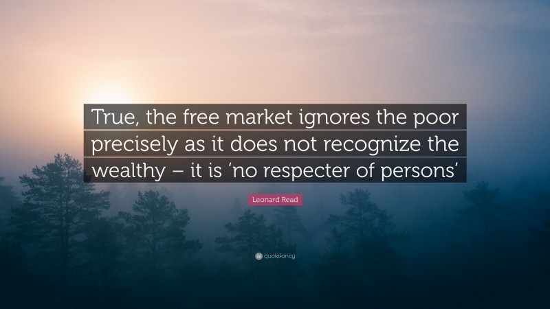 Leonard Read Quote: “True, the free market ignores the poor precisely as it does not recognize the wealthy – it is ‘no respecter of persons’”