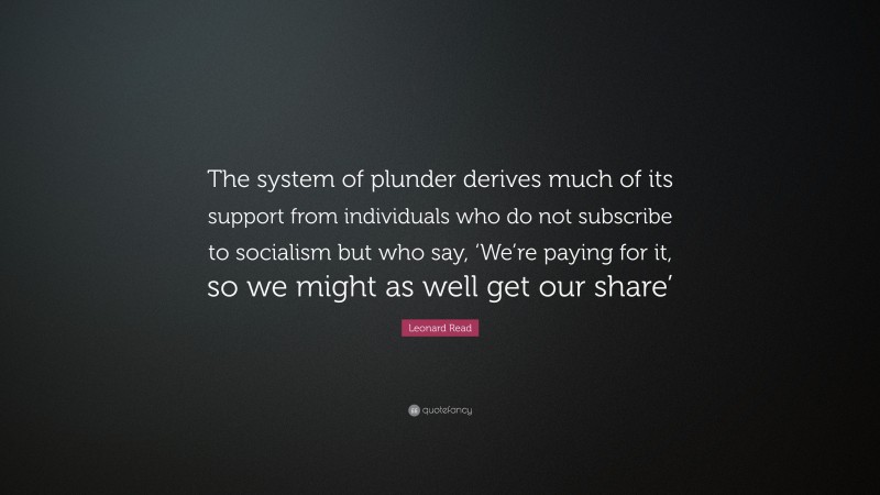 Leonard Read Quote: “The system of plunder derives much of its support from individuals who do not subscribe to socialism but who say, ‘We’re paying for it, so we might as well get our share’”