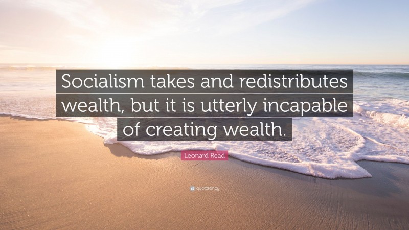 Leonard Read Quote: “Socialism takes and redistributes wealth, but it is utterly incapable of creating wealth.”