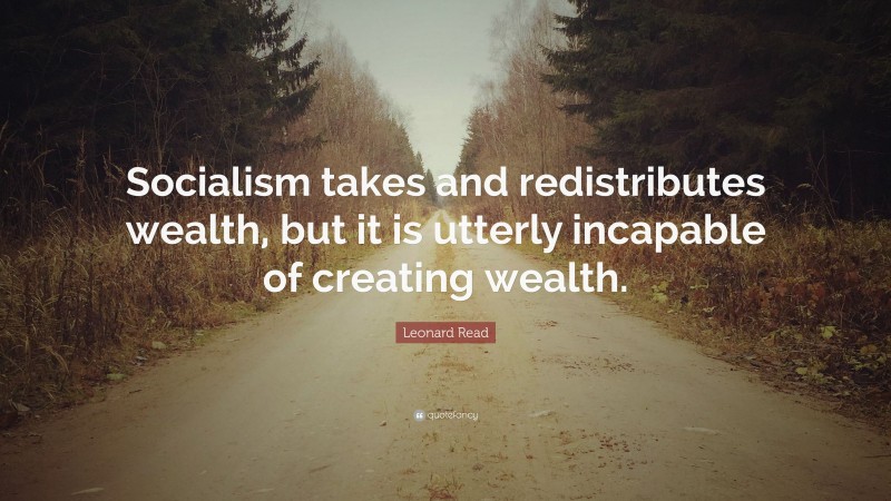 Leonard Read Quote: “Socialism takes and redistributes wealth, but it is utterly incapable of creating wealth.”