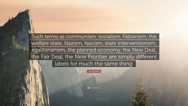 Leonard Read Quote: “Such terms as communism, socialism, Fabianism, the welfare state, Nazism, fascism, state interventionism, egalitarianism, the planned economy, the New Deal, the Fair Deal, the New Frontier are simply different labels for much the same thing.”