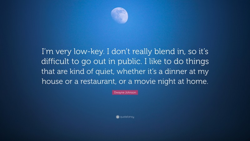 Dwayne Johnson Quote: “I’m very low-key. I don’t really blend in, so it’s difficult to go out in public. I like to do things that are kind of quiet, whether it’s a dinner at my house or a restaurant, or a movie night at home.”