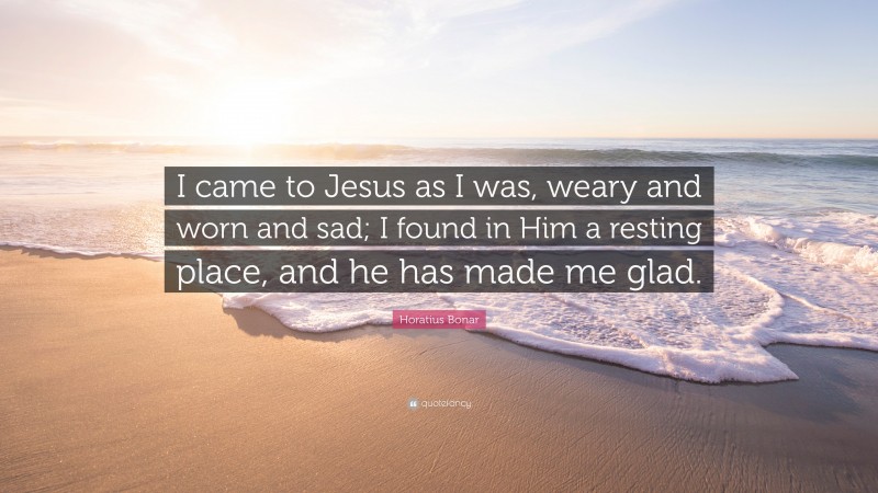 Horatius Bonar Quote: “I came to Jesus as I was, weary and worn and sad; I found in Him a resting place, and he has made me glad.”