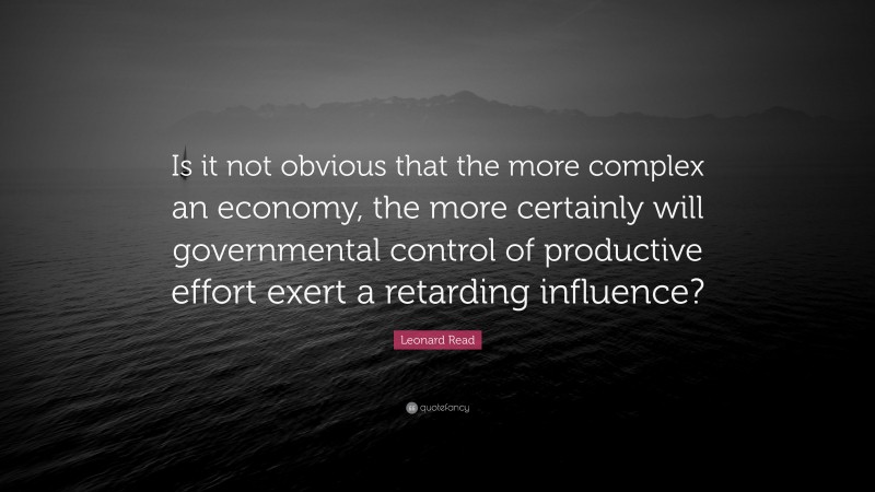 Leonard Read Quote: “Is it not obvious that the more complex an economy, the more certainly will governmental control of productive effort exert a retarding influence?”