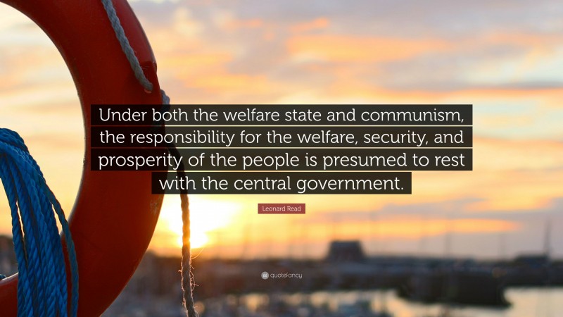 Leonard Read Quote: “Under both the welfare state and communism, the responsibility for the welfare, security, and prosperity of the people is presumed to rest with the central government.”