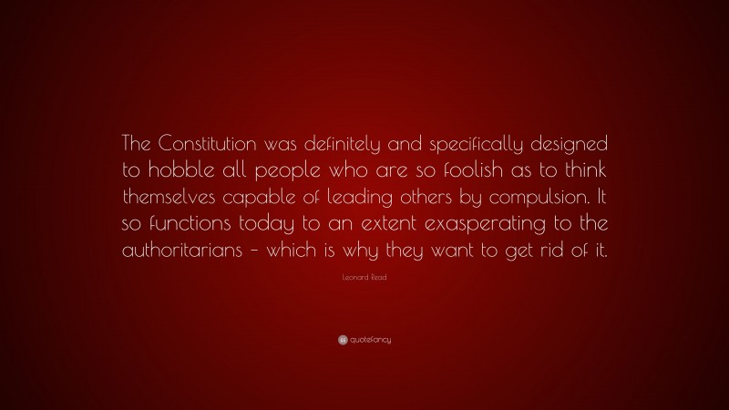 Leonard Read Quote: “The Constitution was definitely and specifically designed to hobble all people who are so foolish as to think themselves capable of leading others by compulsion. It so functions today to an extent exasperating to the authoritarians – which is why they want to get rid of it.”