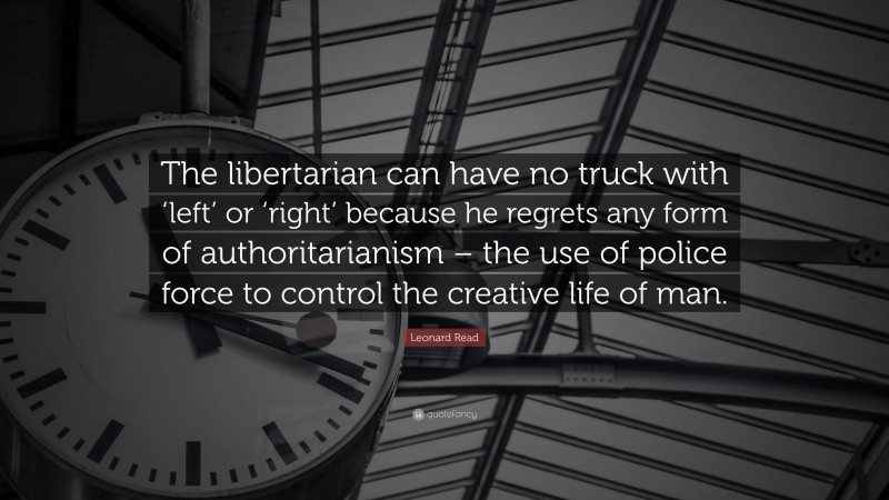 Leonard Read Quote: “The libertarian can have no truck with ‘left’ or ‘right’ because he regrets any form of authoritarianism – the use of police force to control the creative life of man.”
