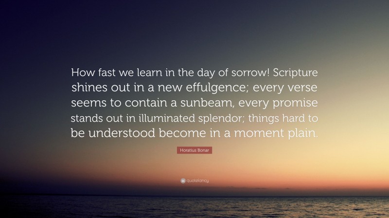 Horatius Bonar Quote: “How fast we learn in the day of sorrow! Scripture shines out in a new effulgence; every verse seems to contain a sunbeam, every promise stands out in illuminated splendor; things hard to be understood become in a moment plain.”