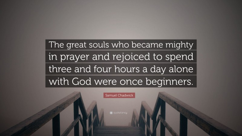 Samuel Chadwick Quote: “The great souls who became mighty in prayer and rejoiced to spend three and four hours a day alone with God were once beginners.”