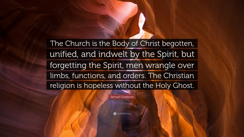 Samuel Chadwick Quote: “The Church is the Body of Christ begotten, unified, and indwelt by the Spirit, but forgetting the Spirit, men wrangle over limbs, functions, and orders. The Christian religion is hopeless without the Holy Ghost.”