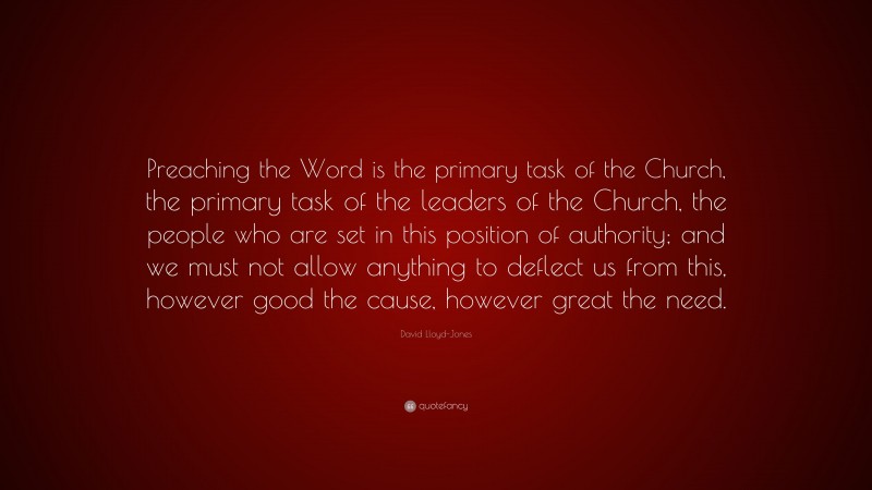 David Lloyd-Jones Quote: “Preaching the Word is the primary task of the Church, the primary task of the leaders of the Church, the people who are set in this position of authority; and we must not allow anything to deflect us from this, however good the cause, however great the need.”