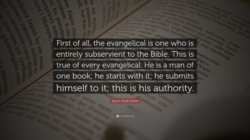 David Lloyd-Jones Quote: “First of all, the evangelical is one who is entirely subservient to the Bible. This is true of every evangelical. He is a man of one book; he starts with it; he submits himself to it; this is his authority.”