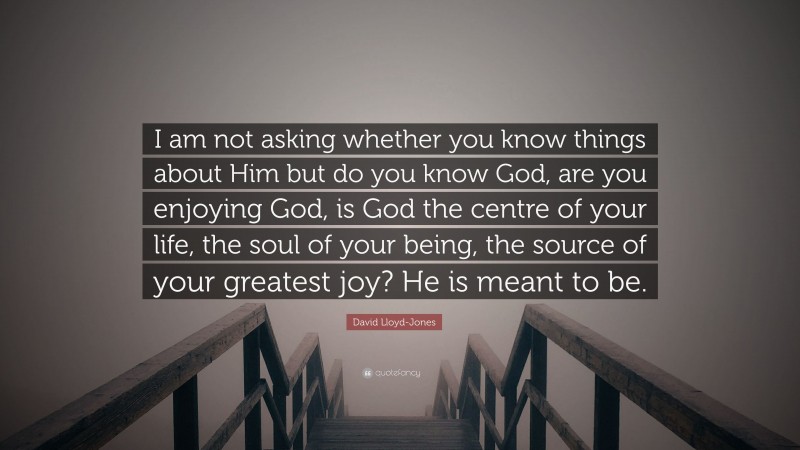 David Lloyd-Jones Quote: “I am not asking whether you know things about Him but do you know God, are you enjoying God, is God the centre of your life, the soul of your being, the source of your greatest joy? He is meant to be.”