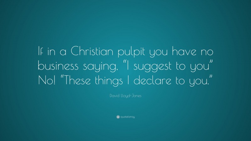 David Lloyd-Jones Quote: “If in a Christian pulpit you have no business saying, “I suggest to you” No! “These things I declare to you.””