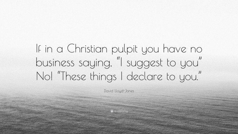 David Lloyd-Jones Quote: “If in a Christian pulpit you have no business saying, “I suggest to you” No! “These things I declare to you.””