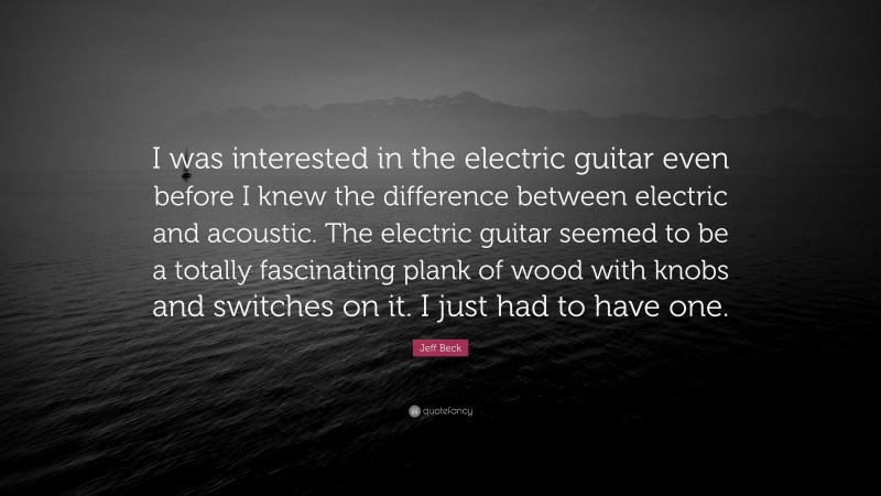 Jeff Beck Quote: “I was interested in the electric guitar even before I knew the difference between electric and acoustic. The electric guitar seemed to be a totally fascinating plank of wood with knobs and switches on it. I just had to have one.”