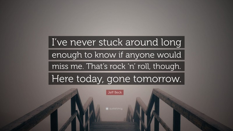 Jeff Beck Quote: “I’ve never stuck around long enough to know if anyone would miss me. That’s rock ‘n’ roll, though. Here today, gone tomorrow.”