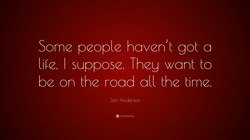 Jon Anderson Quote: “Some people haven’t got a life, I suppose. They want to be on the road all the time.”