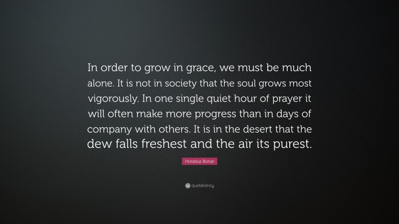 Horatius Bonar Quote: “In order to grow in grace, we must be much alone. It is not in society that the soul grows most vigorously. In one single quiet hour of prayer it will often make more progress than in days of company with others. It is in the desert that the dew falls freshest and the air its purest.”
