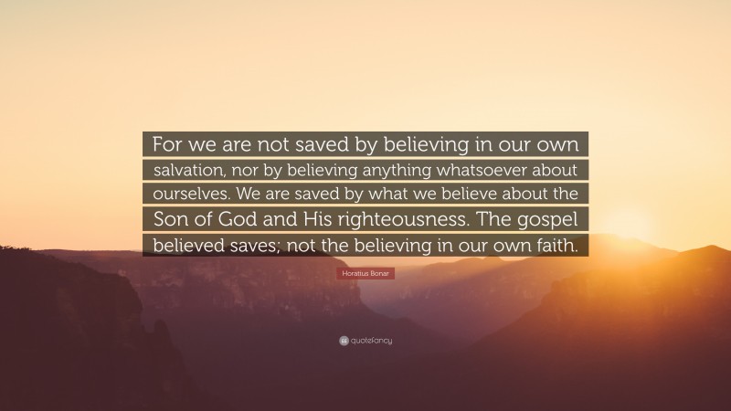 Horatius Bonar Quote: “For we are not saved by believing in our own salvation, nor by believing anything whatsoever about ourselves. We are saved by what we believe about the Son of God and His righteousness. The gospel believed saves; not the believing in our own faith.”