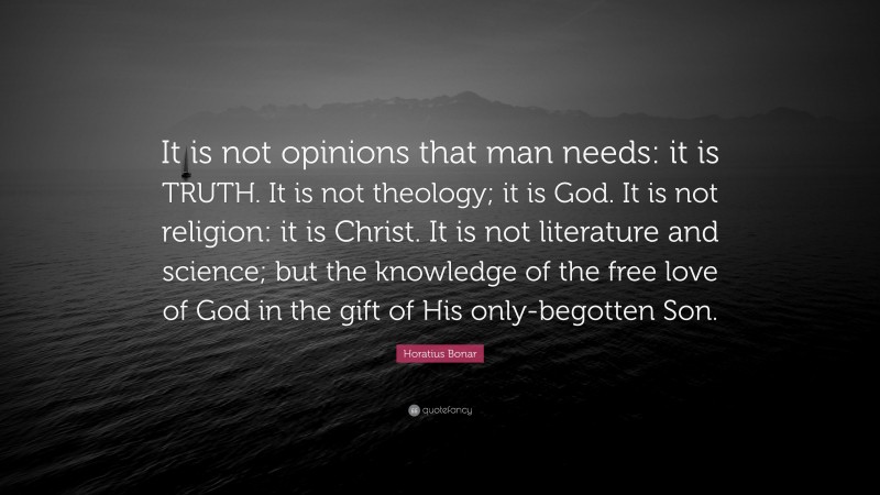 Horatius Bonar Quote: “It is not opinions that man needs: it is TRUTH. It is not theology; it is God. It is not religion: it is Christ. It is not literature and science; but the knowledge of the free love of God in the gift of His only-begotten Son.”