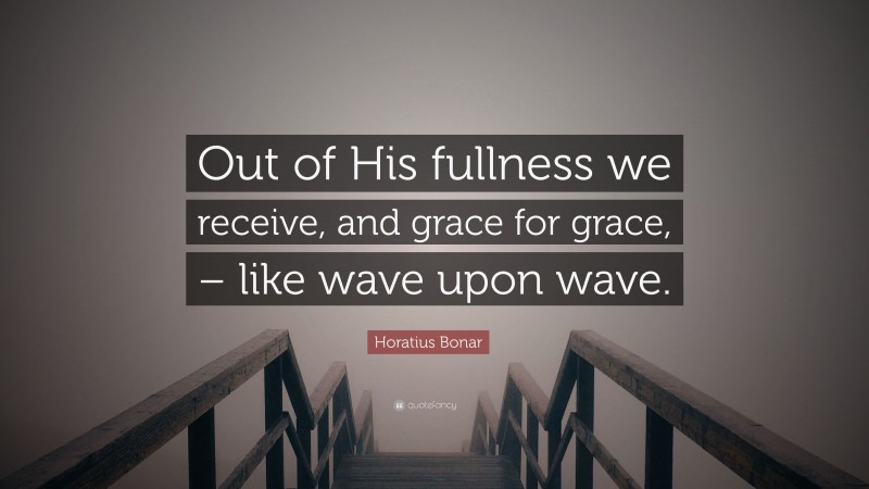 Horatius Bonar Quote: “Out of His fullness we receive, and grace for grace, – like wave upon wave.”