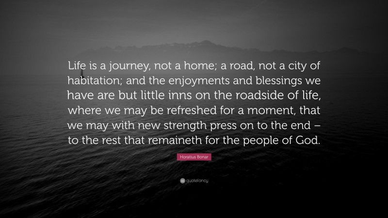 Horatius Bonar Quote: “Life is a journey, not a home; a road, not a city of habitation; and the enjoyments and blessings we have are but little inns on the roadside of life, where we may be refreshed for a moment, that we may with new strength press on to the end – to the rest that remaineth for the people of God.”