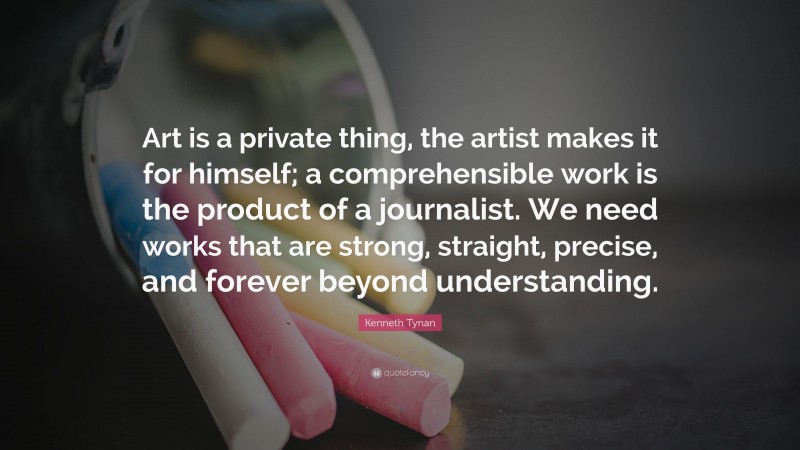 Kenneth Tynan Quote: “Art is a private thing, the artist makes it for himself; a comprehensible work is the product of a journalist. We need works that are strong, straight, precise, and forever beyond understanding.”