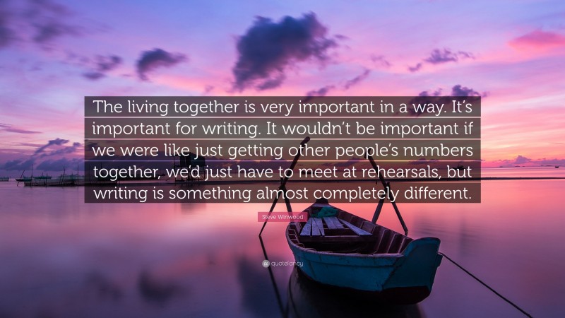 Steve Winwood Quote: “The living together is very important in a way. It’s important for writing. It wouldn’t be important if we were like just getting other people’s numbers together, we’d just have to meet at rehearsals, but writing is something almost completely different.”