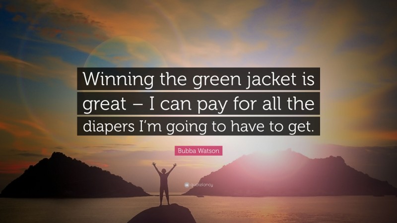 Bubba Watson Quote: “Winning the green jacket is great – I can pay for all the diapers I’m going to have to get.”
