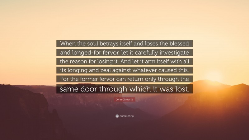 John Climacus Quote: “When the soul betrays itself and loses the blessed and longed-for fervor, let it carefully investigate the reason for losing it. And let it arm itself with all its longing and zeal against whatever caused this. For the former fervor can return only through the same door through which it was lost.”