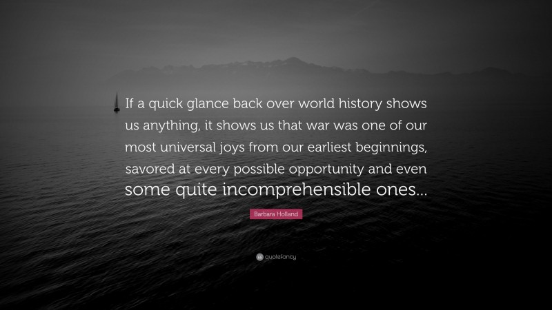 Barbara Holland Quote: “If a quick glance back over world history shows us anything, it shows us that war was one of our most universal joys from our earliest beginnings, savored at every possible opportunity and even some quite incomprehensible ones...”