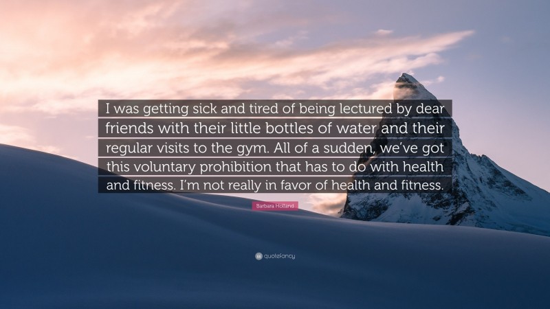 Barbara Holland Quote: “I was getting sick and tired of being lectured by dear friends with their little bottles of water and their regular visits to the gym. All of a sudden, we’ve got this voluntary prohibition that has to do with health and fitness. I’m not really in favor of health and fitness.”