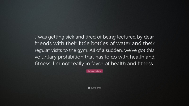 Barbara Holland Quote: “I was getting sick and tired of being lectured by dear friends with their little bottles of water and their regular visits to the gym. All of a sudden, we’ve got this voluntary prohibition that has to do with health and fitness. I’m not really in favor of health and fitness.”