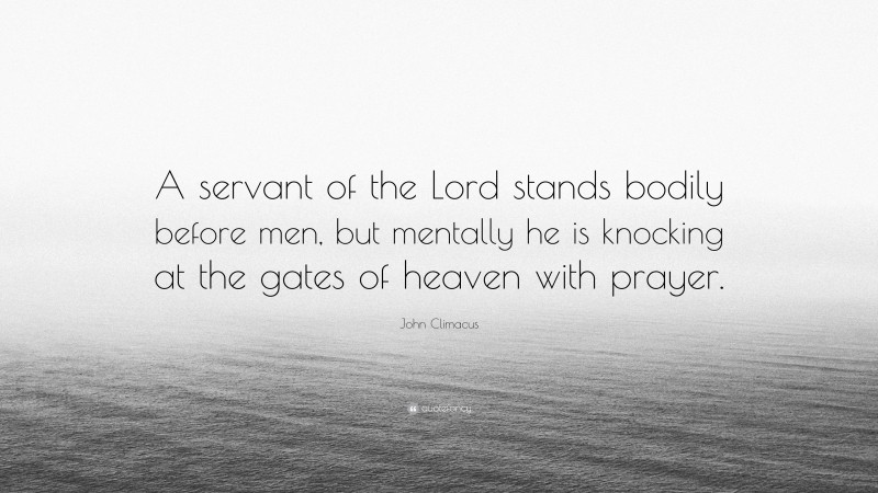 John Climacus Quote: “A servant of the Lord stands bodily before men, but mentally he is knocking at the gates of heaven with prayer.”